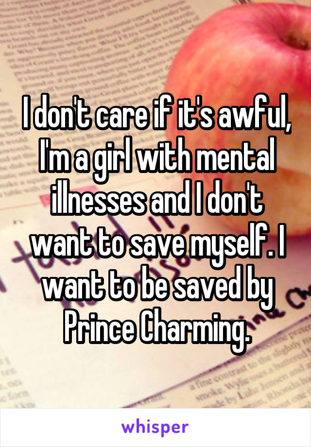 I don't care if it's awful, I'm a girl with mental illnesses and I don't want to save myself. I want to be saved by Prince Charming.