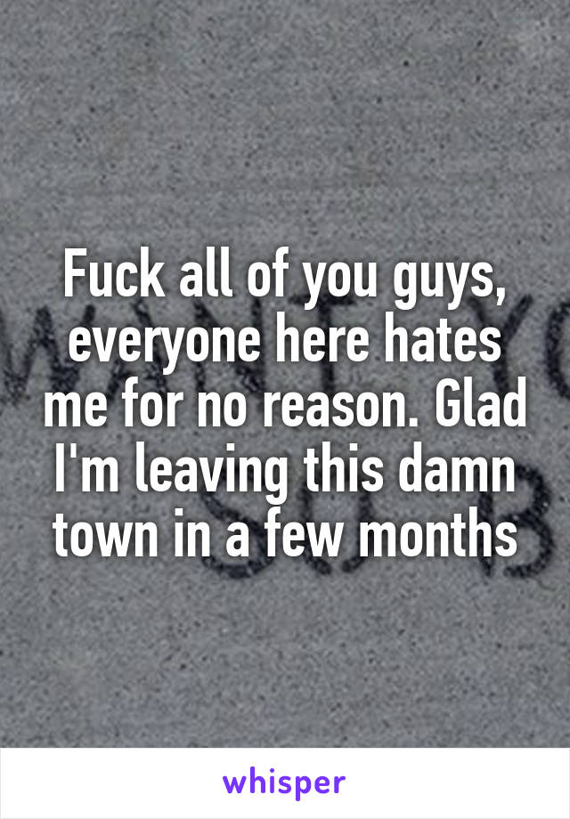 Fuck all of you guys, everyone here hates me for no reason. Glad I'm leaving this damn town in a few months