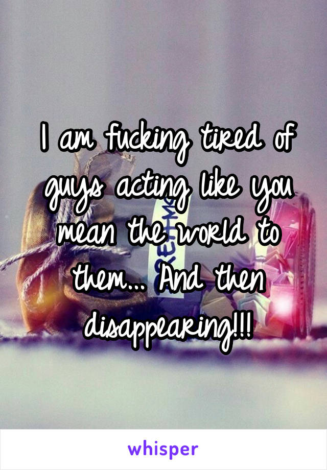 I am fucking tired of guys acting like you mean the world to them... And then disappearing!!!