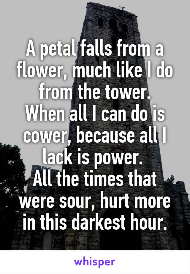 A petal falls from a flower, much like I do from the tower.
When all I can do is cower, because all I lack is power. 
All the times that were sour, hurt more in this darkest hour.