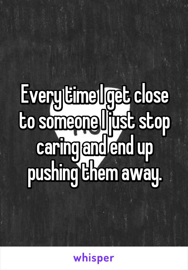 Every time I get close to someone I just stop caring and end up pushing them away.