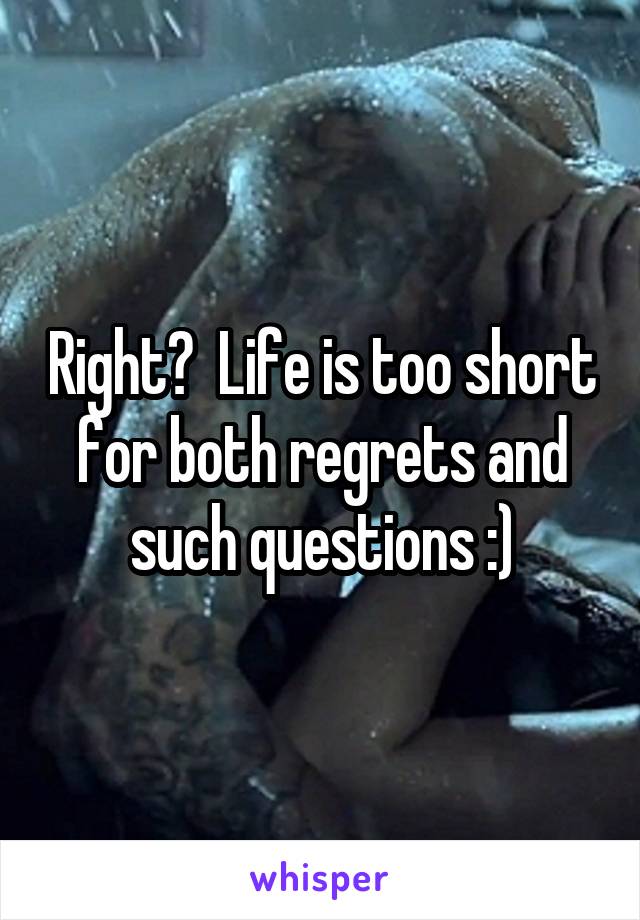 Right?  Life is too short for both regrets and such questions :)