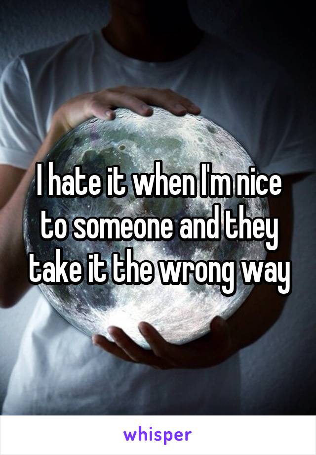 I hate it when I'm nice to someone and they take it the wrong way