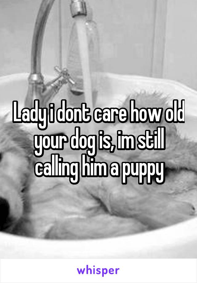 Lady i dont care how old your dog is, im still calling him a puppy