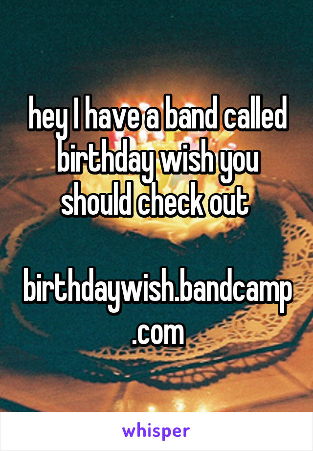 hey I have a band called birthday wish you should check out 

birthdaywish.bandcamp.com