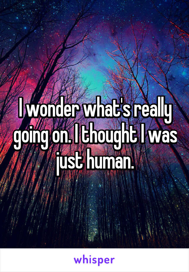 I wonder what's really going on. I thought I was just human.