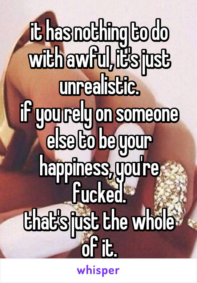 it has nothing to do with awful, it's just unrealistic.
if you rely on someone else to be your happiness, you're fucked.
that's just the whole of it.