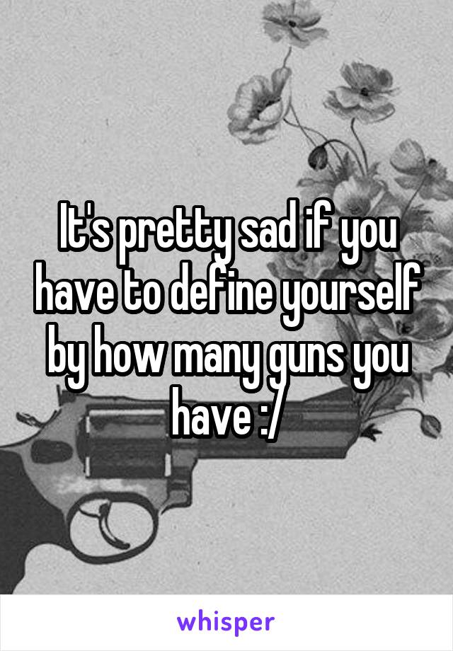 It's pretty sad if you have to define yourself by how many guns you have :/