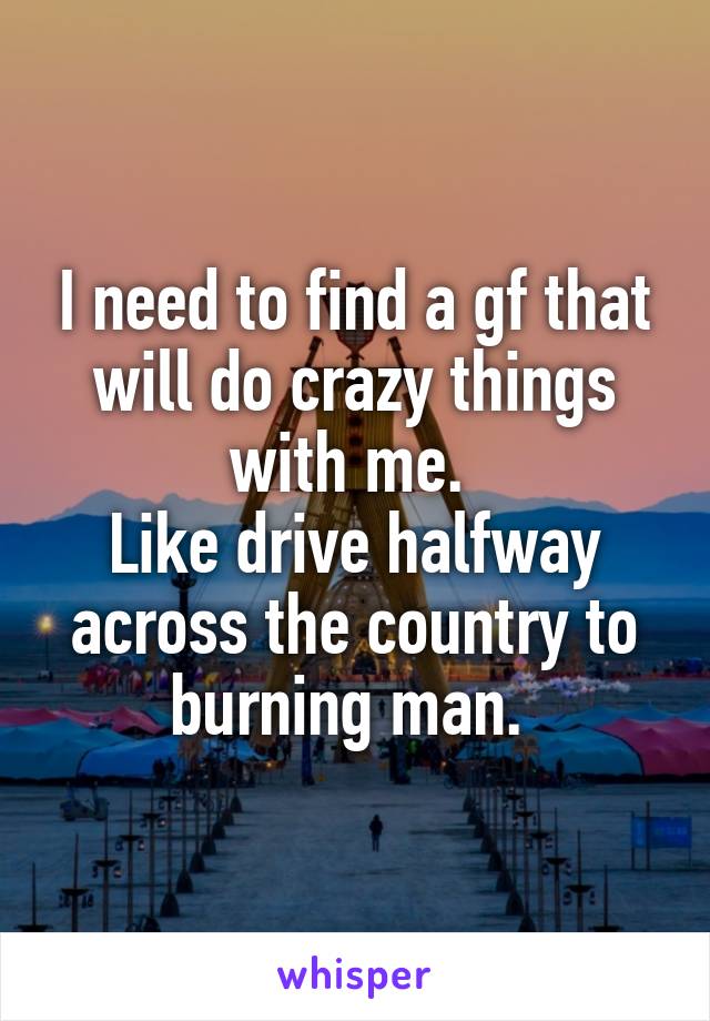 I need to find a gf that will do crazy things with me. 
Like drive halfway across the country to burning man. 