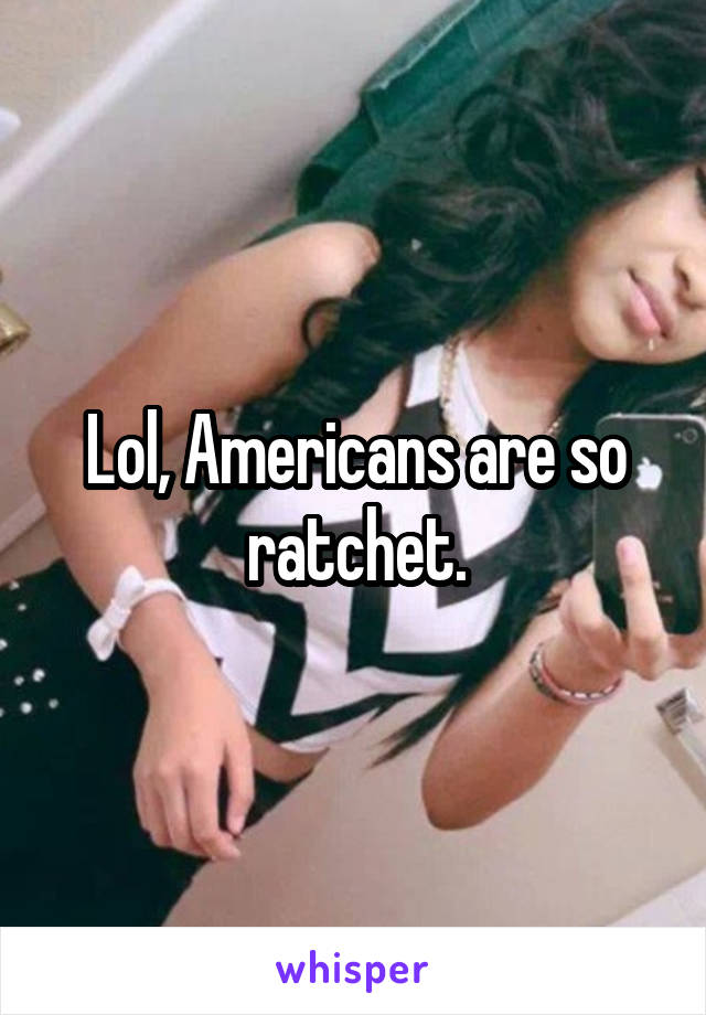 Lol, Americans are so ratchet.