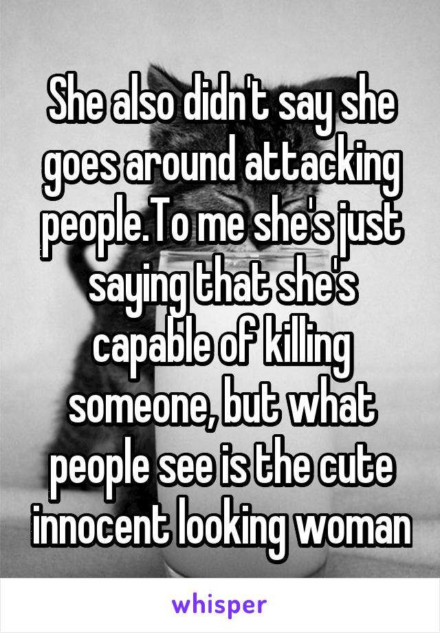 She also didn't say she goes around attacking people.To me she's just saying that she's capable of killing someone, but what people see is the cute innocent looking woman