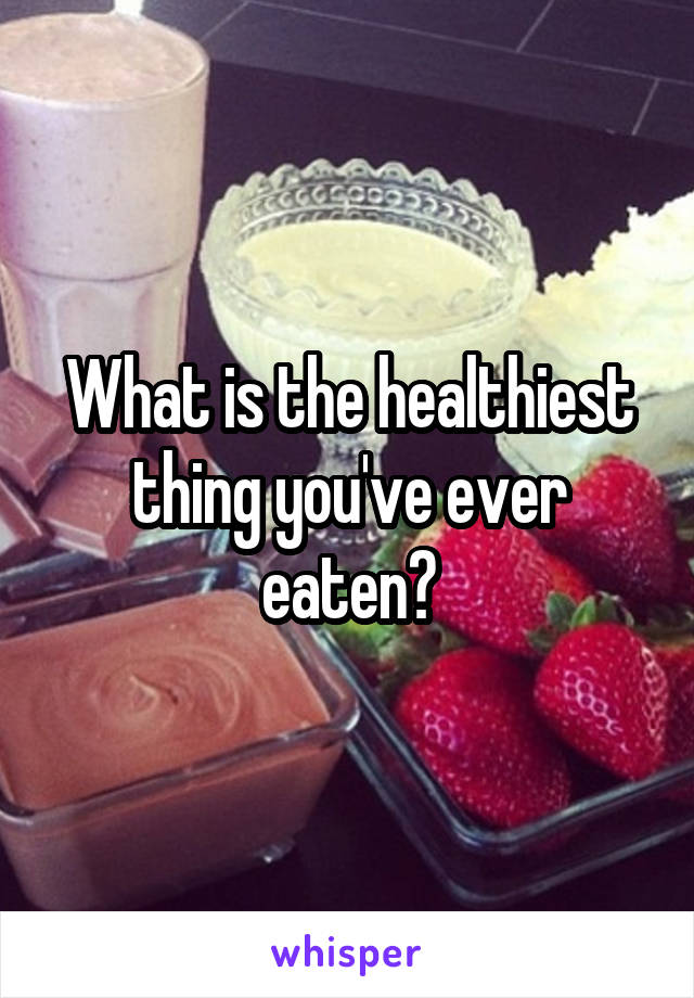 What is the healthiest thing you've ever eaten?