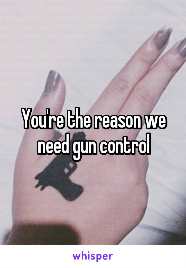 You're the reason we need gun control