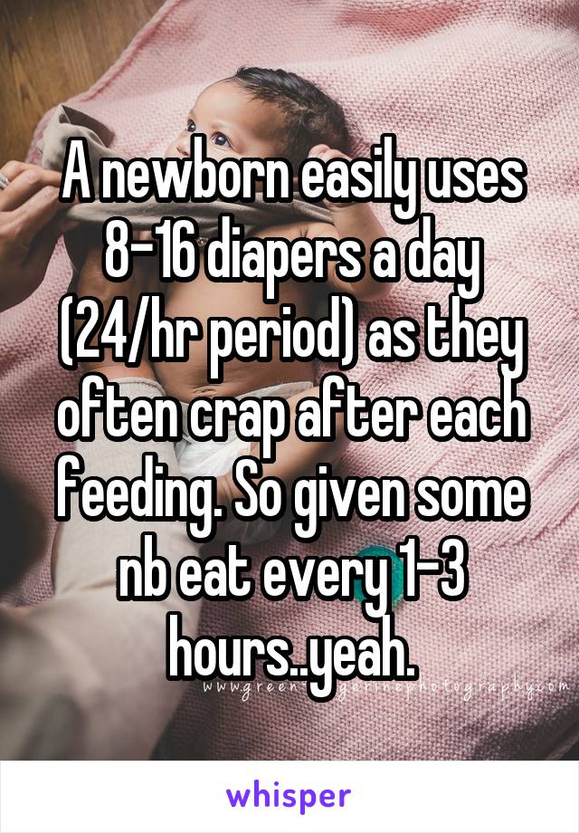 A newborn easily uses 8-16 diapers a day (24/hr period) as they often crap after each feeding. So given some nb eat every 1-3 hours..yeah.