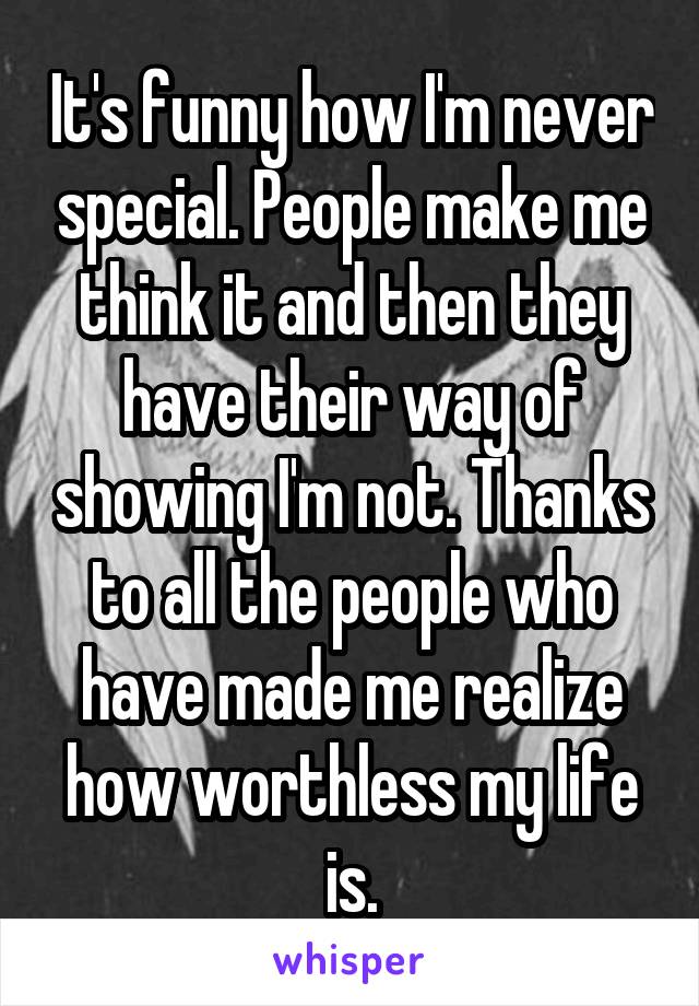 It's funny how I'm never special. People make me think it and then they have their way of showing I'm not. Thanks to all the people who have made me realize how worthless my life is.