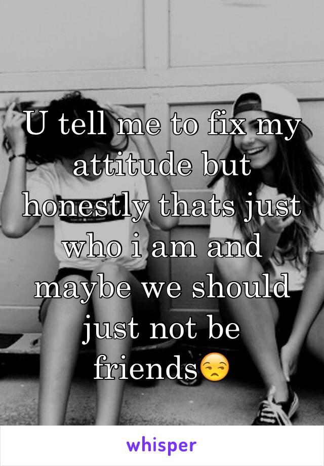 U tell me to fix my attitude but honestly thats just who i am and maybe we should just not be friends😒