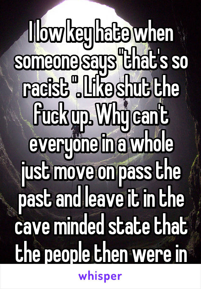 I low key hate when someone says "that's so racist ". Like shut the fuck up. Why can't everyone in a whole just move on pass the past and leave it in the cave minded state that the people then were in