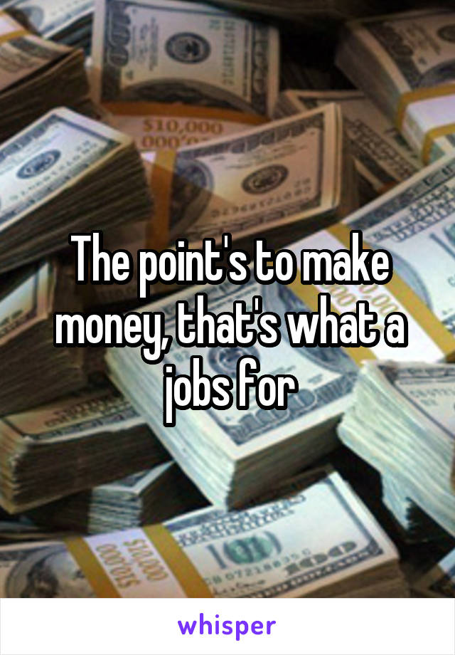 The point's to make money, that's what a jobs for