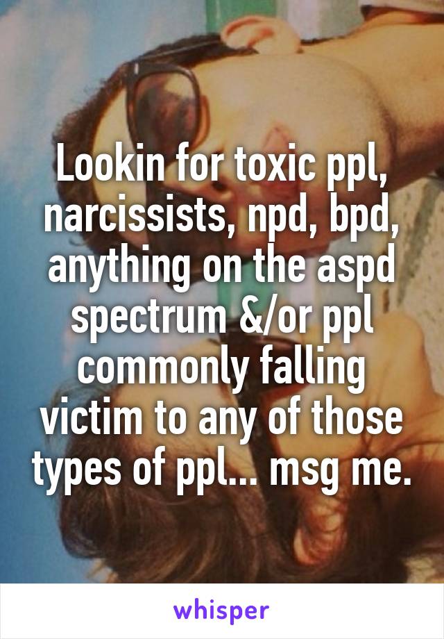 Lookin for toxic ppl, narcissists, npd, bpd, anything on the aspd spectrum &/or ppl commonly falling victim to any of those types of ppl... msg me.