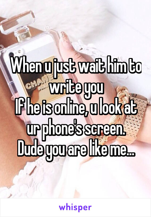 When u just wait him to write you
If he is online, u look at ur phone's screen.
Dude you are like me...