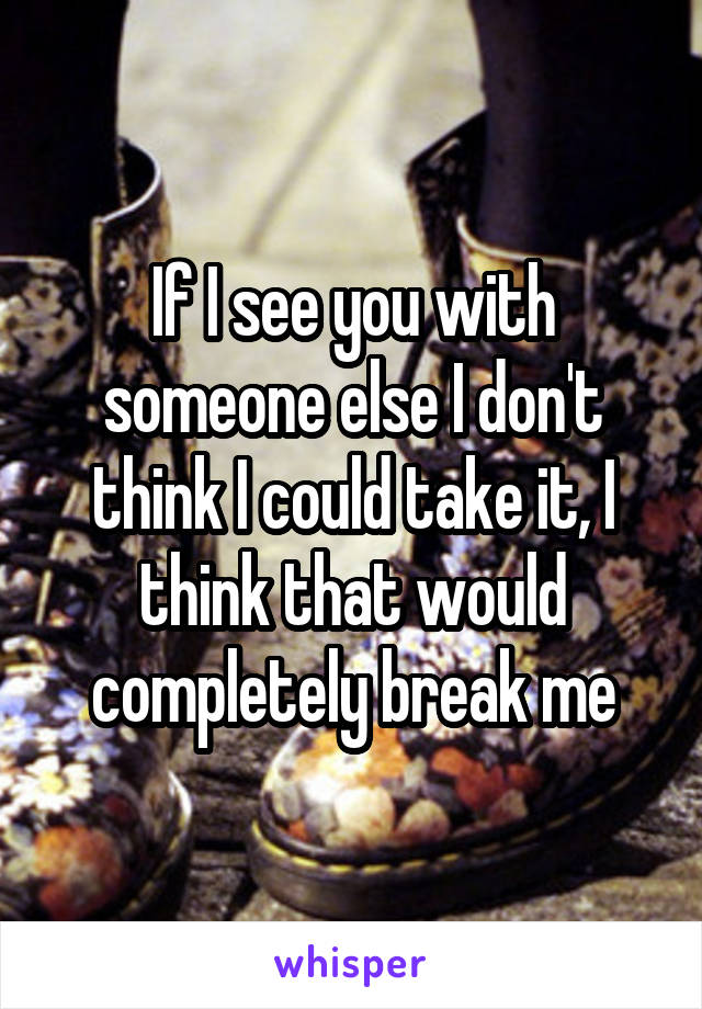 If I see you with someone else I don't think I could take it, I think that would completely break me