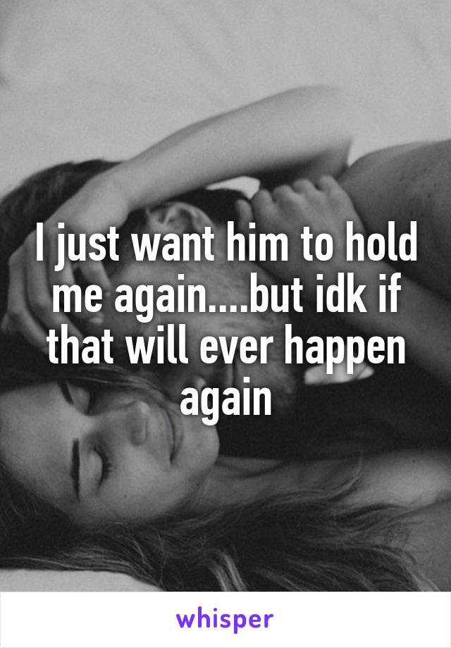 I just want him to hold me again....but idk if that will ever happen again