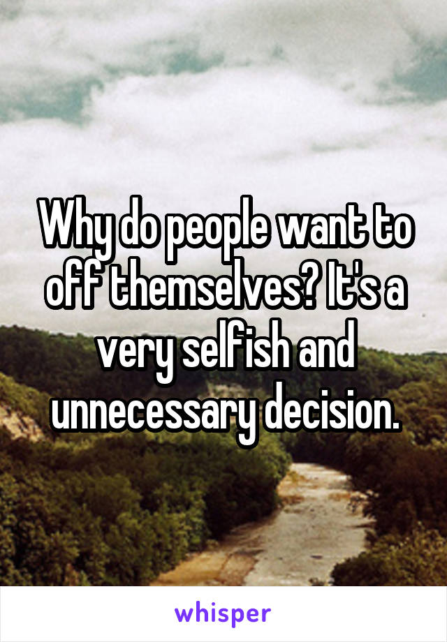 Why do people want to off themselves? It's a very selfish and unnecessary decision.