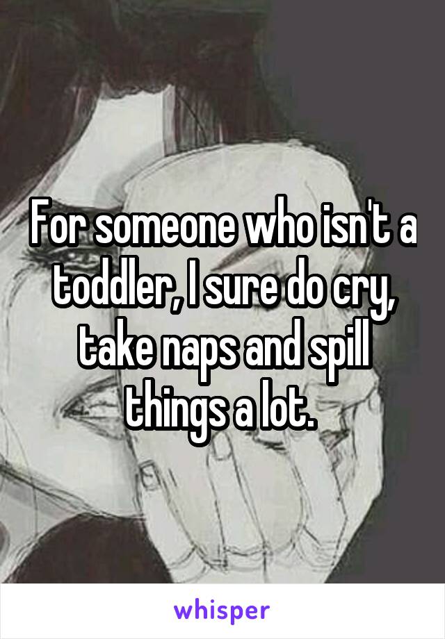 For someone who isn't a toddler, I sure do cry, take naps and spill things a lot. 