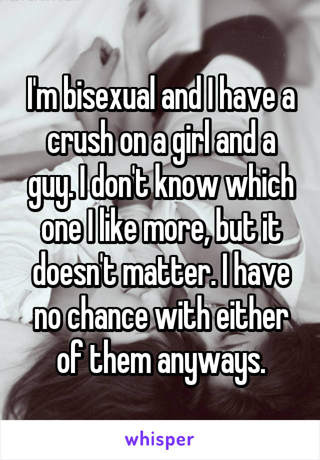 I'm bisexual and I have a crush on a girl and a guy. I don't know which one I like more, but it doesn't matter. I have no chance with either of them anyways.