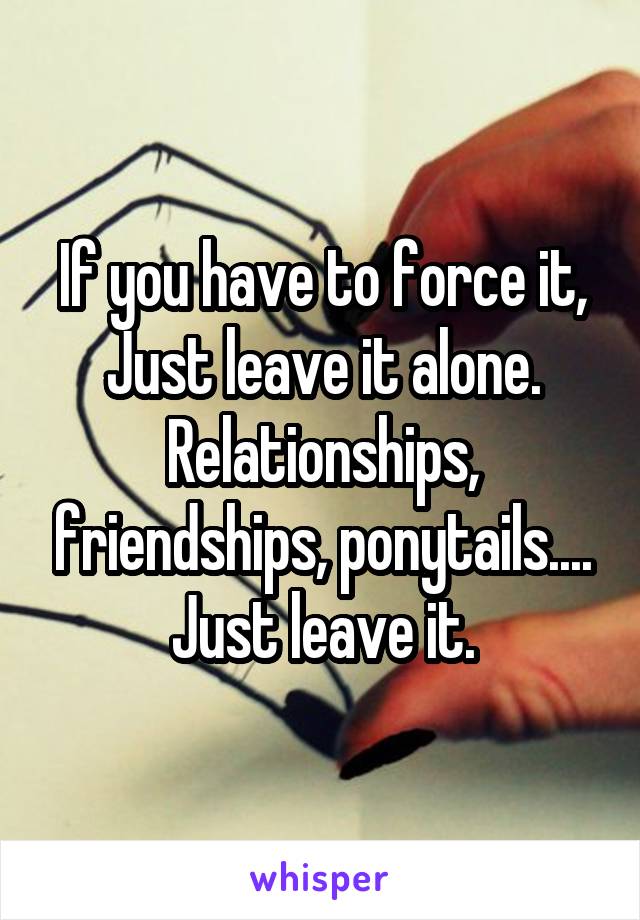 If you have to force it,
Just leave it alone.
Relationships, friendships, ponytails.... Just leave it.