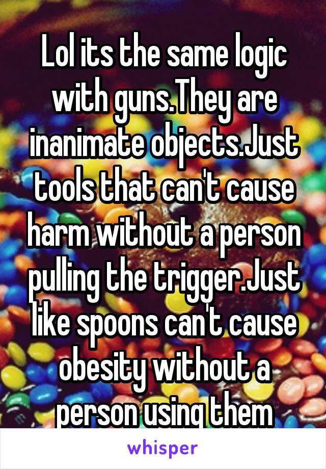 Lol its the same logic with guns.They are inanimate objects.Just tools that can't cause harm without a person pulling the trigger.Just like spoons can't cause obesity without a person using them