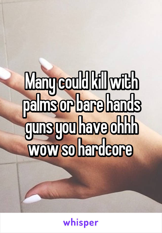 Many could kill with palms or bare hands guns you have ohhh wow so hardcore 