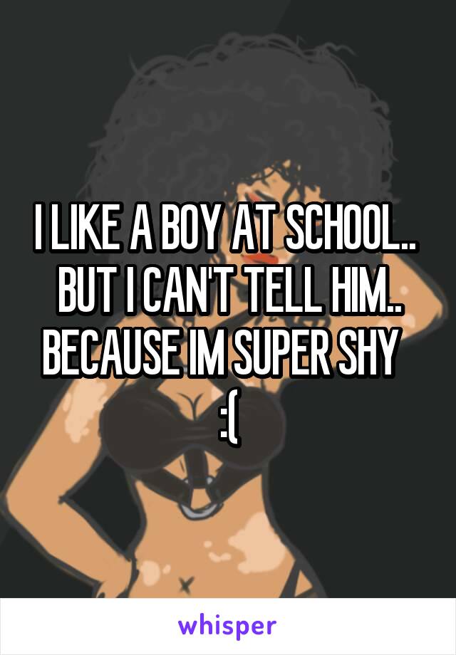 I LIKE A BOY AT SCHOOL.. 
BUT I CAN'T TELL HIM..
BECAUSE IM SUPER SHY  
:(