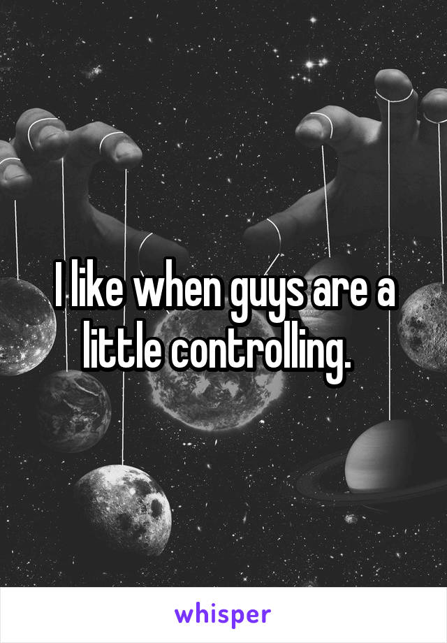 I like when guys are a little controlling.  