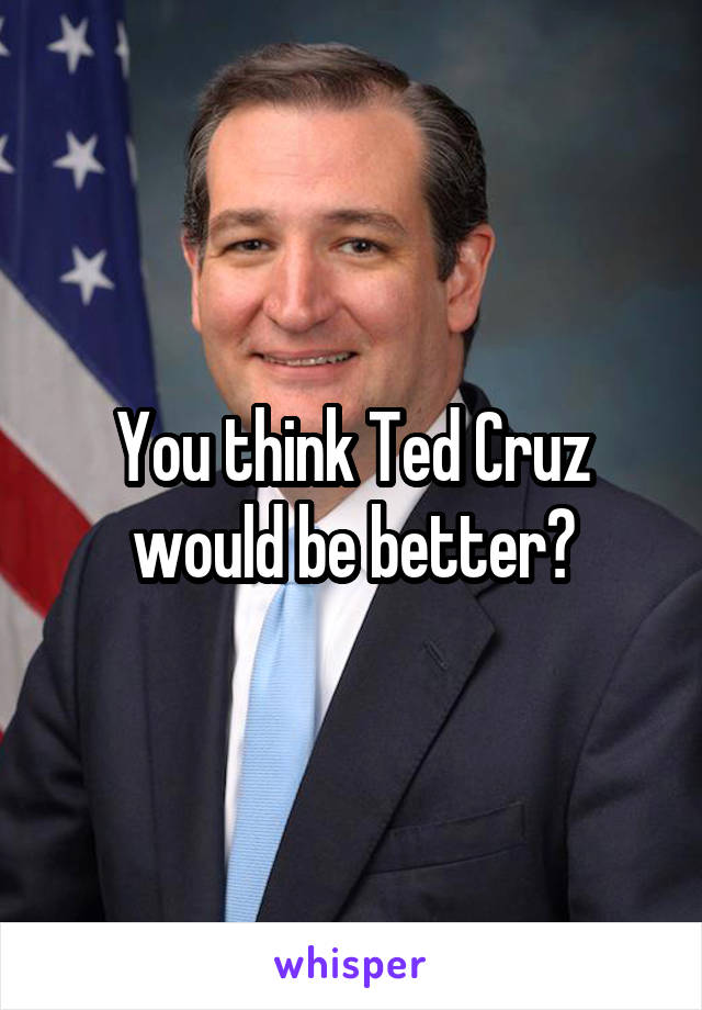 You think Ted Cruz would be better?