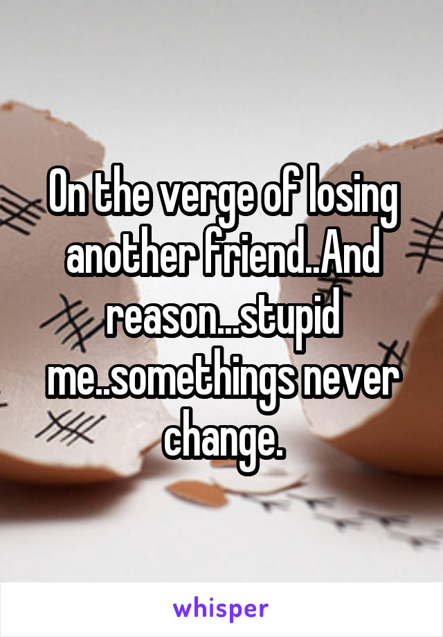 On the verge of losing another friend..And reason...stupid me..somethings never change.