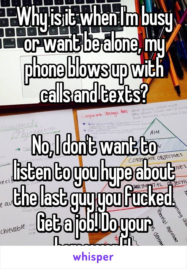 Why is it when I'm busy or want be alone, my phone blows up with calls and texts?

No, I don't want to listen to you hype about the last guy you fucked. Get a job! Do your homework! 