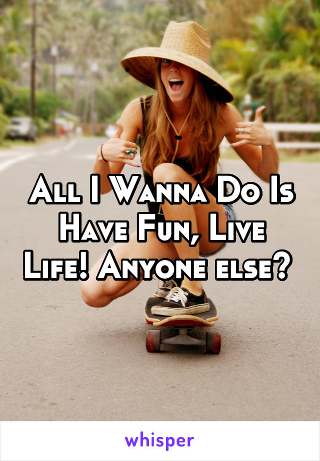 All I Wanna Do Is Have Fun, Live Life! Anyone else? 