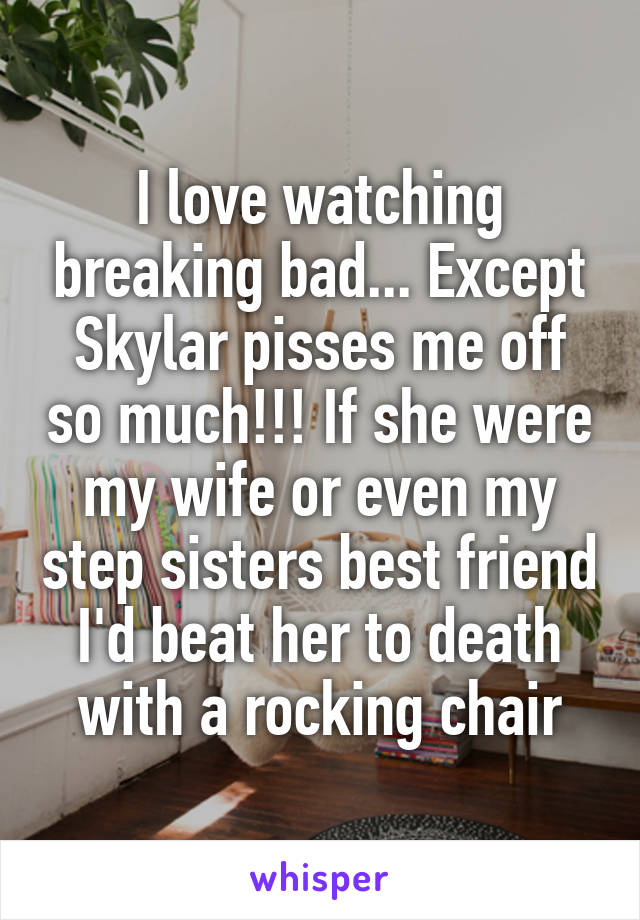 I love watching breaking bad... Except Skylar pisses me off so much!!! If she were my wife or even my step sisters best friend I'd beat her to death with a rocking chair