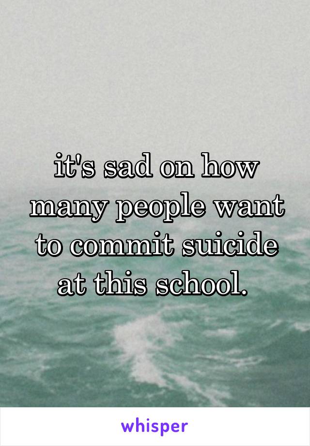 it's sad on how many people want to commit suicide at this school. 