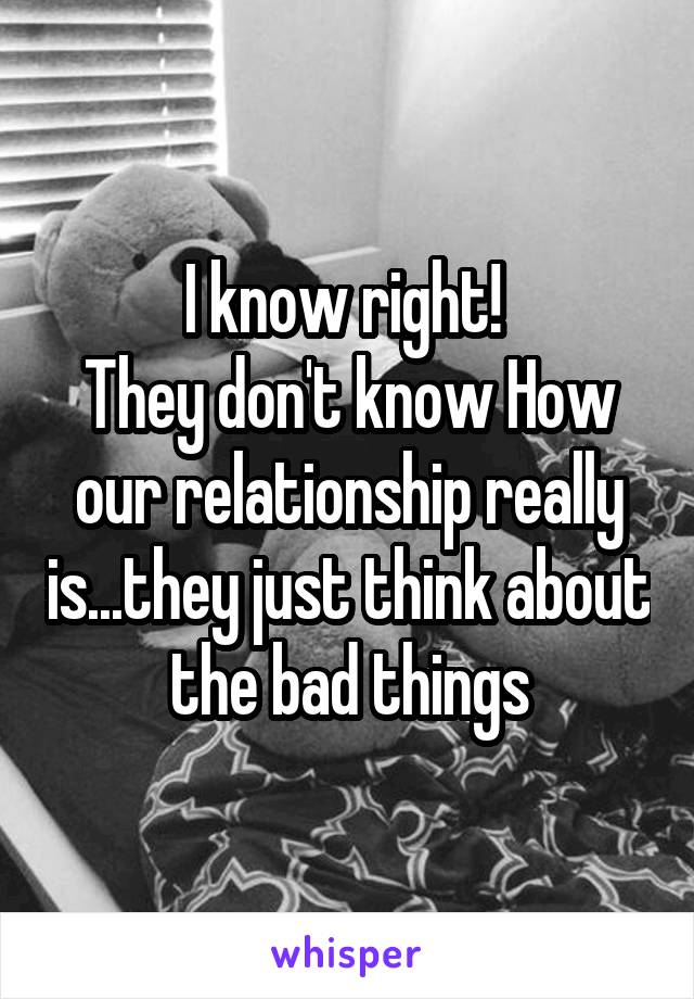 I know right! 
They don't know How our relationship really is...they just think about the bad things