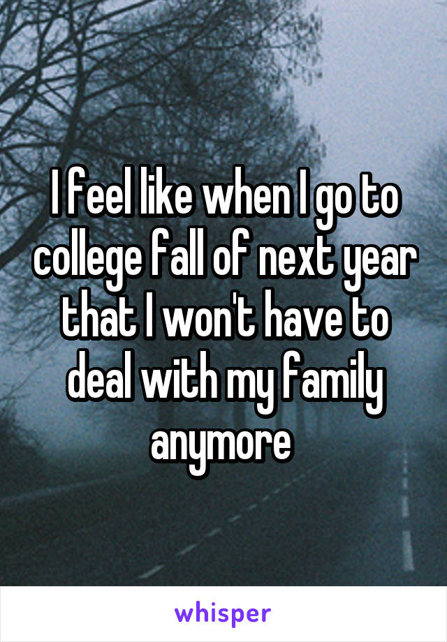 I feel like when I go to college fall of next year that I won't have to deal with my family anymore 