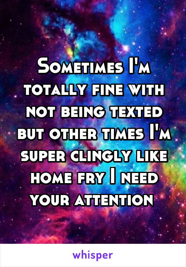 Sometimes I'm totally fine with not being texted but other times I'm super clingly like home fry I need your attention 