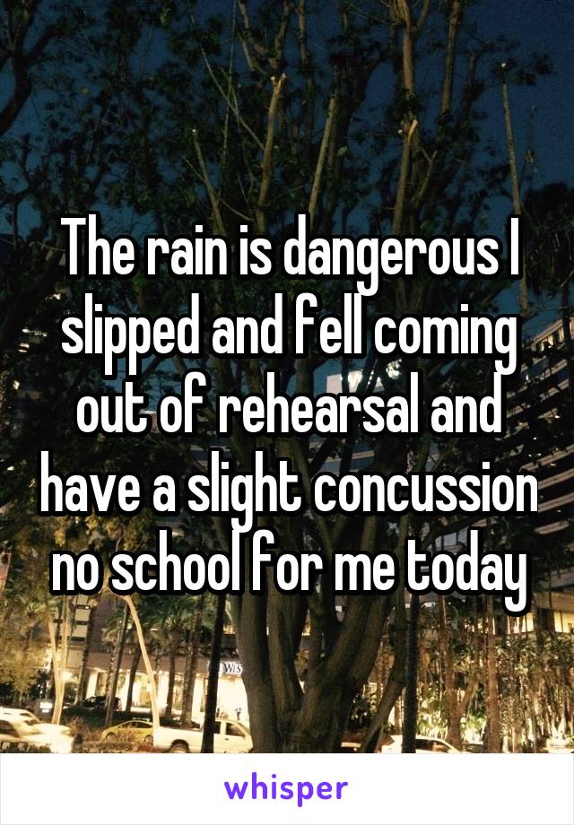 The rain is dangerous I slipped and fell coming out of rehearsal and have a slight concussion no school for me today