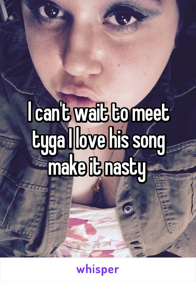 I can't wait to meet tyga I love his song make it nasty 