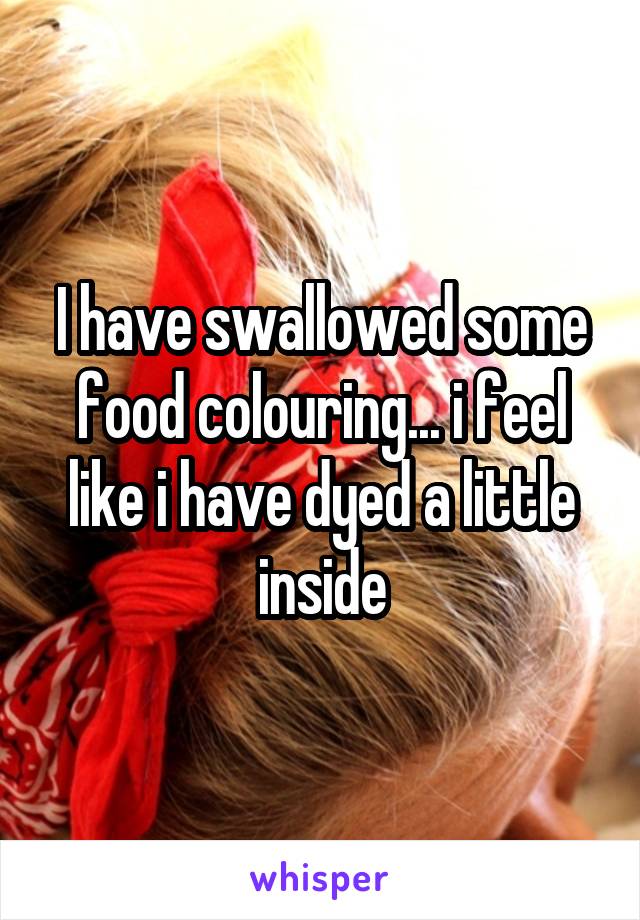 I have swallowed some food colouring... i feel like i have dyed a little inside