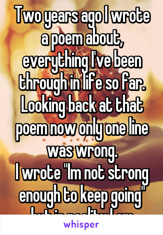 Two years ago I wrote a poem about, everything I've been through in life so far. Looking back at that poem now only one line was wrong.
I wrote "Im not strong enough to keep going" but in reality I am