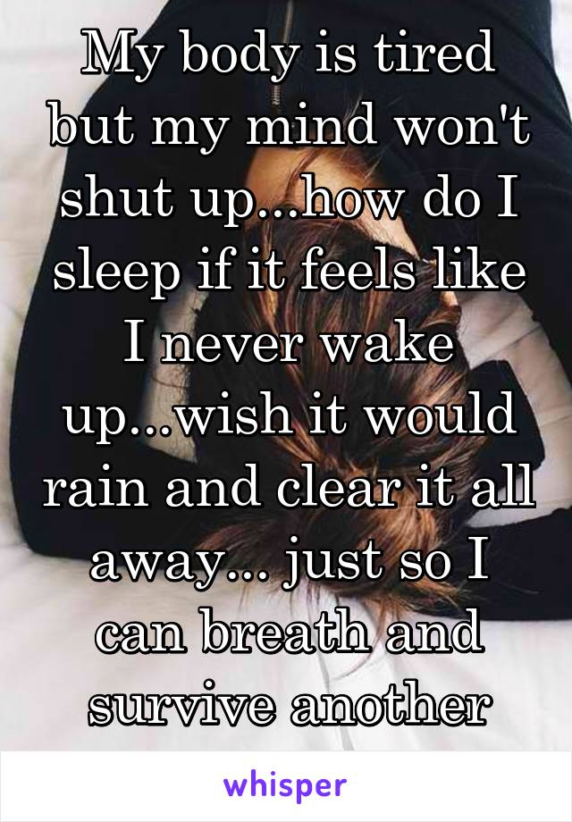 My body is tired but my mind won't shut up...how do I sleep if it feels like I never wake up...wish it would rain and clear it all away... just so I can breath and survive another day...