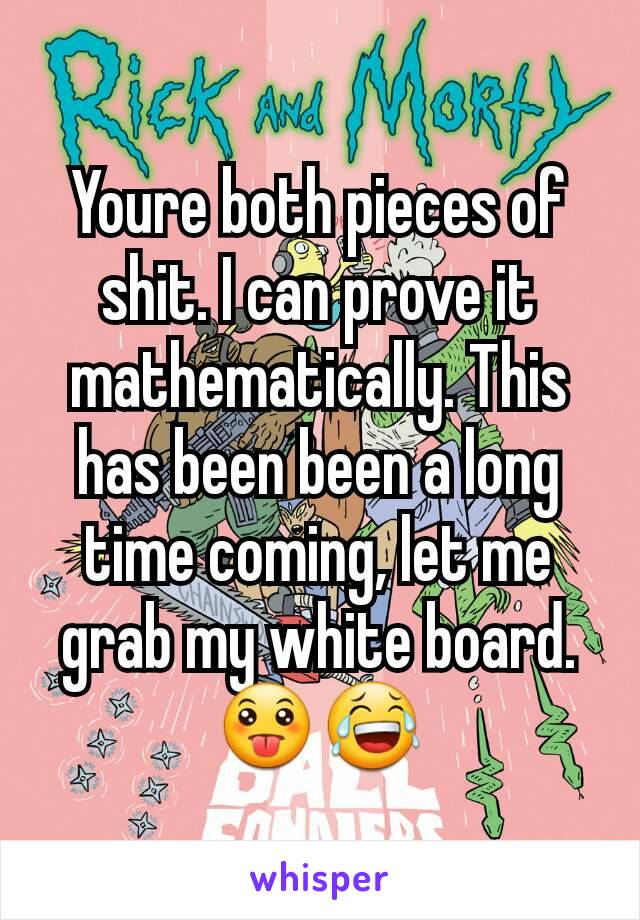 Youre both pieces of shit. I can prove it mathematically. This has been been a long time coming, let me grab my white board.
😛😂