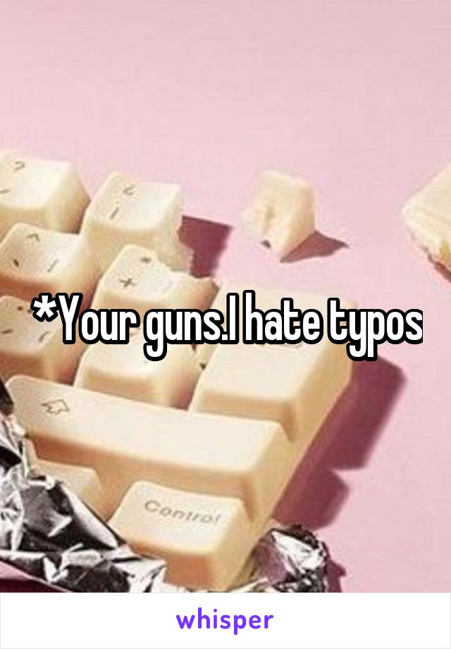 *Your guns.I hate typos